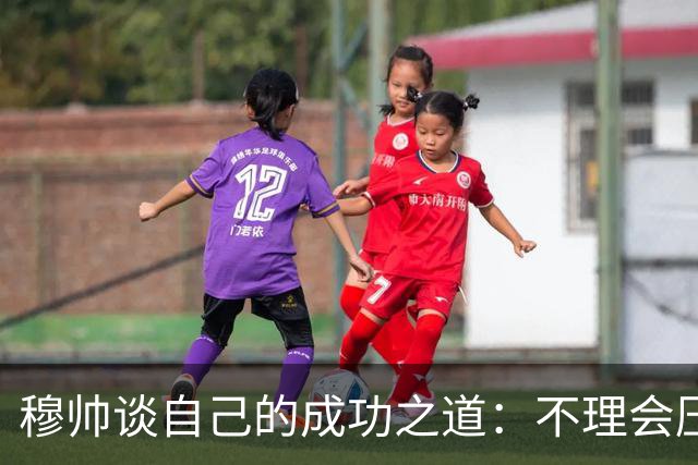 穆帅谈自己的成功之道：不理会压力+不满足